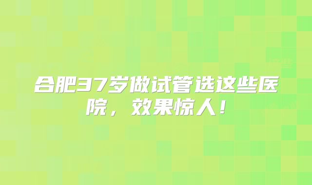 合肥37岁做试管选这些医院，效果惊人！