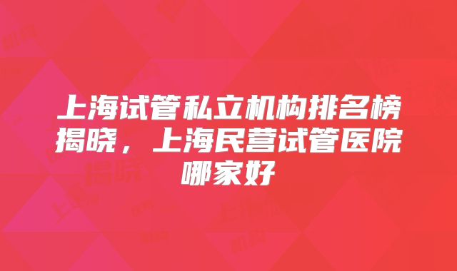上海试管私立机构排名榜揭晓，上海民营试管医院哪家好