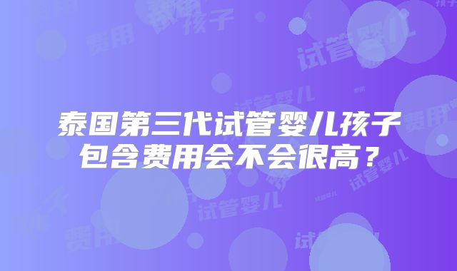 泰国第三代试管婴儿孩子包含费用会不会很高？