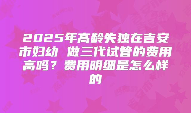 2025年高龄失独在吉安市妇幼 做三代试管的费用高吗?费用明细是怎么样的