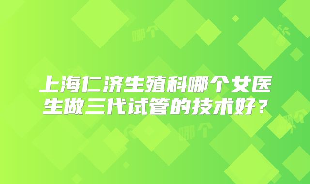 上海仁济生殖科哪个女医生做三代试管的技术好？
