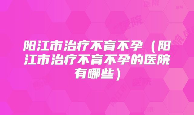 阳江市治疗不育不孕(阳江市治疗不育不孕的医院有哪些)