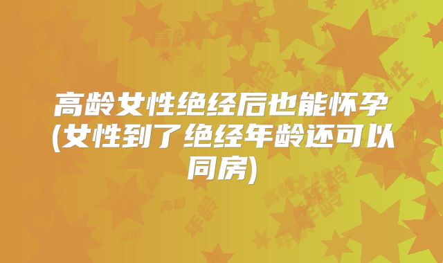 高龄女性绝经后也能怀孕(女性到了绝经年龄还可以同房)