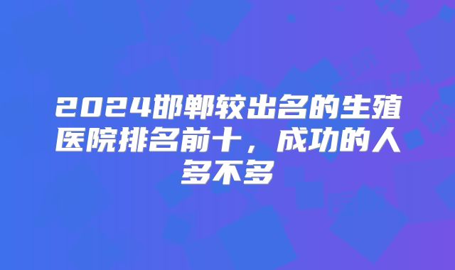 2024邯郸较出名的生殖医院排名前十，成功的人多不多