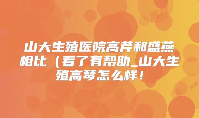 山大生殖医院高芹和盛燕相比(看了有帮助_山大生殖高琴怎么样!