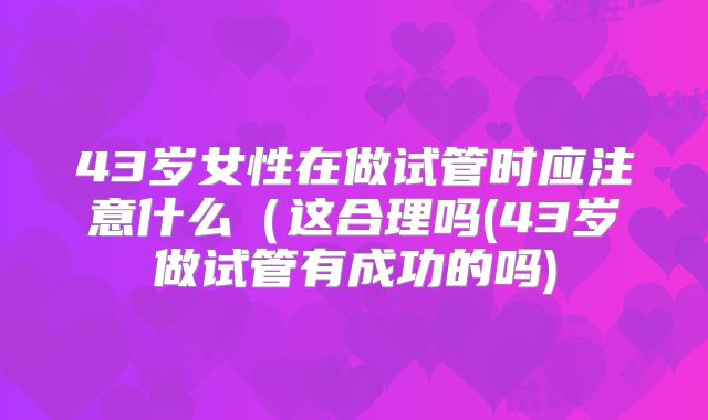 43岁女性在做试管时应注意什么(这合理吗(43岁做试管有成功的吗)