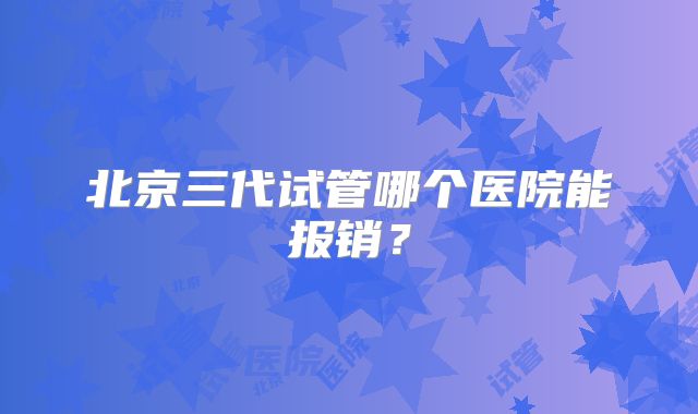 北京三代试管哪个医院能报销？