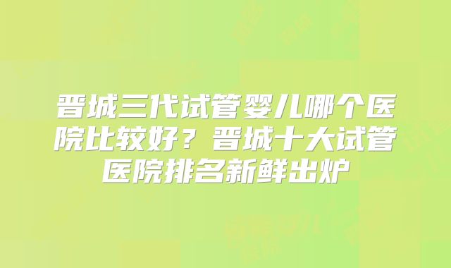 晋城三代试管婴儿哪个医院比较好?晋城十大试管医院排名新鲜出炉