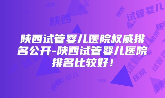陕西试管婴儿医院权威排名公开-陕西试管婴儿医院排名比较好！