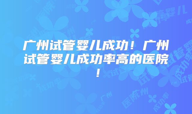 广州试管婴儿成功！广州试管婴儿成功率高的医院！