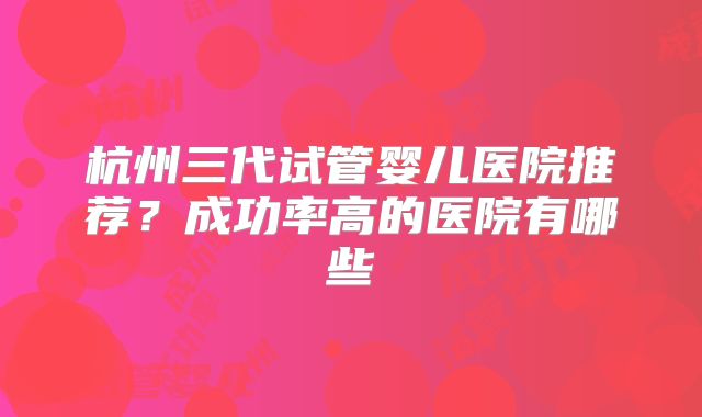 杭州三代试管婴儿医院推荐?成功率高的医院有哪些
