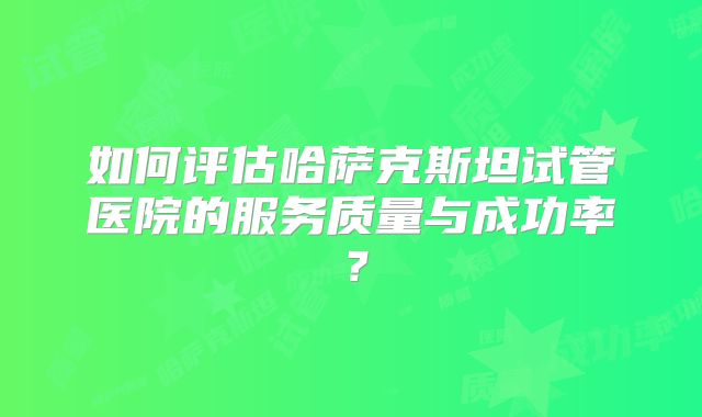 如何评估哈萨克斯坦试管医院的服务质量与成功率？