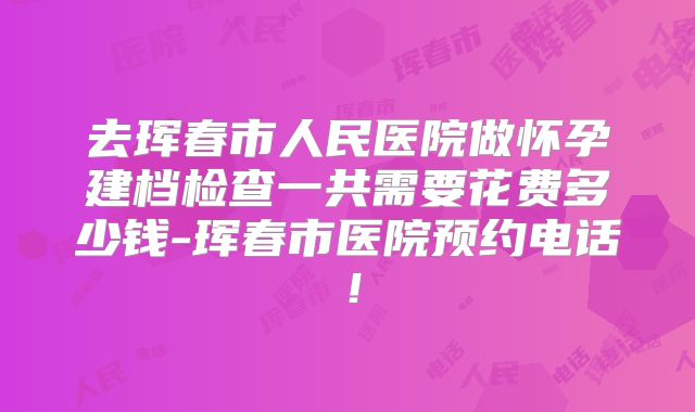 去珲春市人民医院做怀孕建档检查一共需要花费多少钱-珲春市医院预约电话!