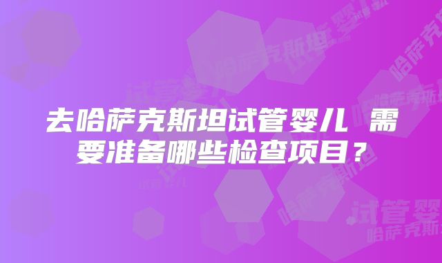 去哈萨克斯坦试管婴儿 需要准备哪些检查项目？