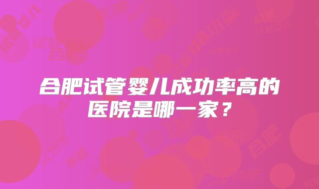 合肥试管婴儿成功率高的医院是哪一家?