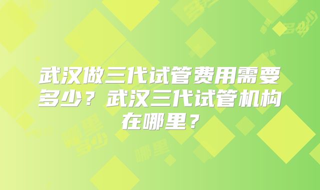 武汉做三代试管费用需要多少？武汉三代试管机构在哪里？
