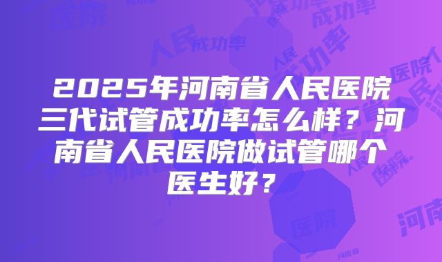 2025年河南省人民医院三代试管成功率怎么样？河南省人民医院做试管哪个医生好？
