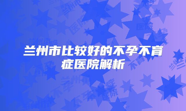 兰州市比较好的不孕不育症医院解析