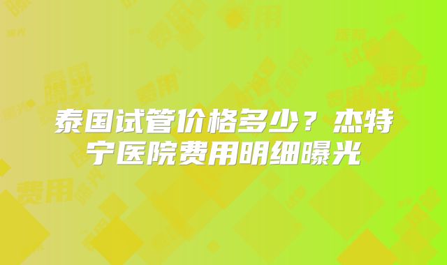 泰国试管价格多少？杰特宁医院费用明细曝光