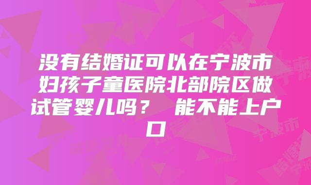没有结婚证可以在宁波市妇孩子童医院北部院区做试管婴儿吗？ 能不能上户口