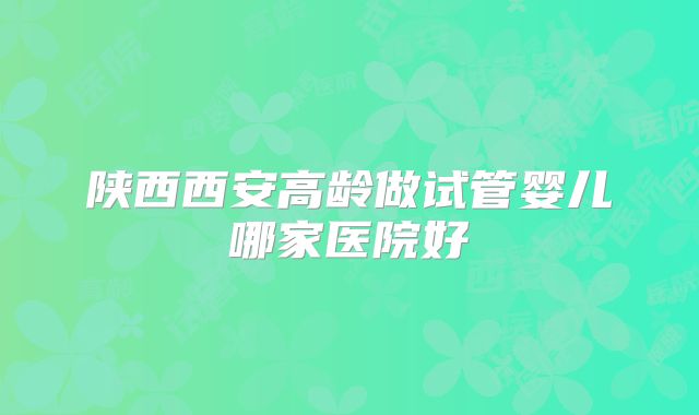 陕西西安高龄做试管婴儿哪家医院好