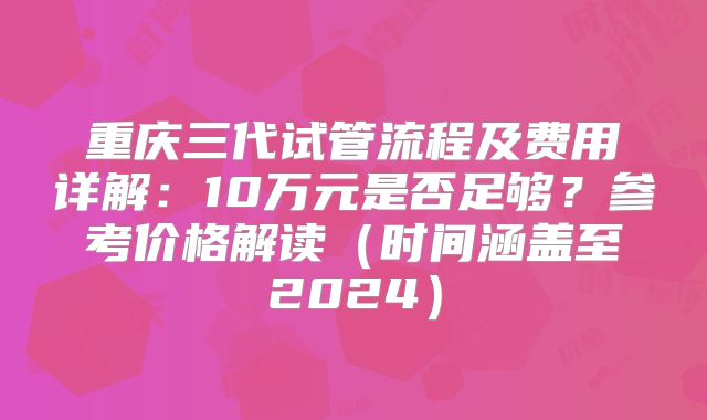 重庆三代试管流程及费用详解:10万元是否足够?参考价格解读(时间涵盖至2024)