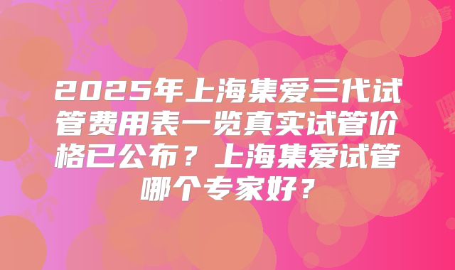 2025年上海集爱三代试管费用表一览真实试管价格已公布？上海集爱试管哪个专家好？