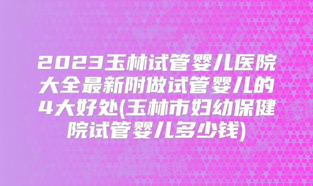 2023玉林试管婴儿医院大全最新附做试管婴儿的4大好处(玉林市妇幼保健院试管婴儿多少钱)
