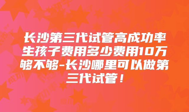 长沙第三代试管高成功率生孩子费用多少费用10万够不够-长沙哪里可以做第三代试管!