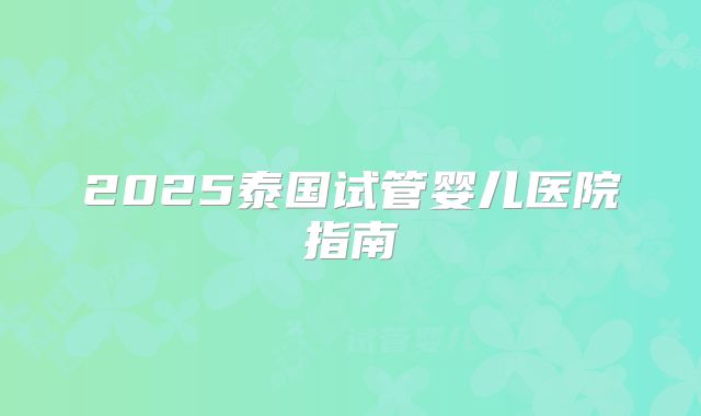 2025泰国试管婴儿医院指南