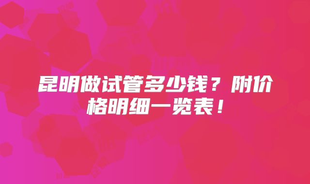昆明做试管多少钱？附价格明细一览表！