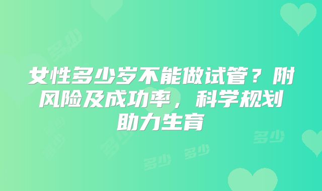 女性多少岁不能做试管？附风险及成功率，科学规划助力生育