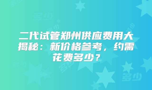 二代试管郑州供应费用大揭秘：新价格参考，约需花费多少？