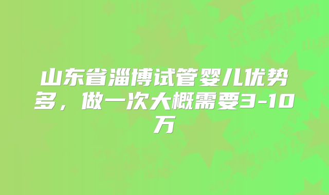 山东省淄博试管婴儿优势多，做一次大概需要3-10万