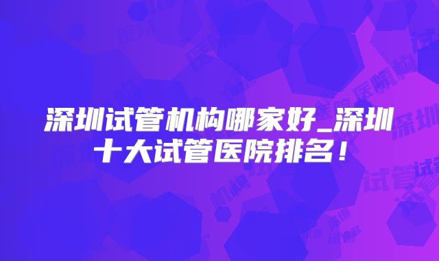 深圳试管机构哪家好_深圳十大试管医院排名！