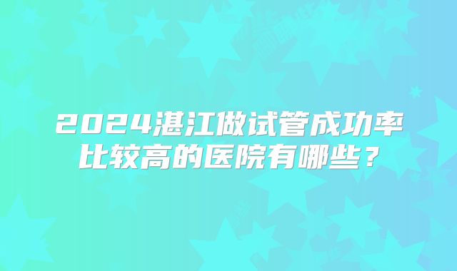 2024湛江做试管成功率比较高的医院有哪些?