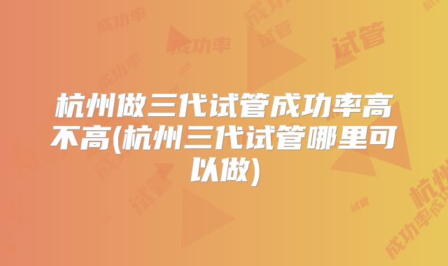 杭州做三代试管成功率高不高(杭州三代试管哪里可以做)