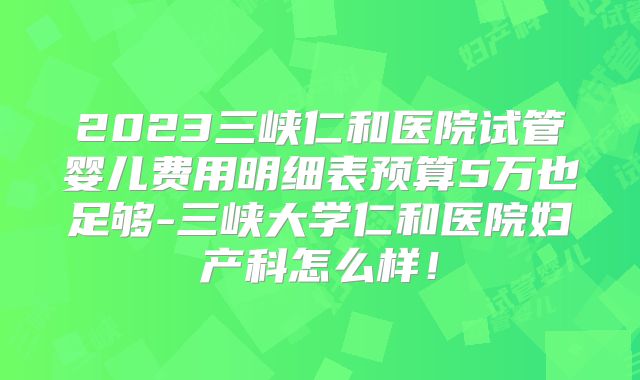 2023三峡仁和医院试管婴儿费用明细表预算5万也足够-三峡大学仁和医院妇产科怎么样！
