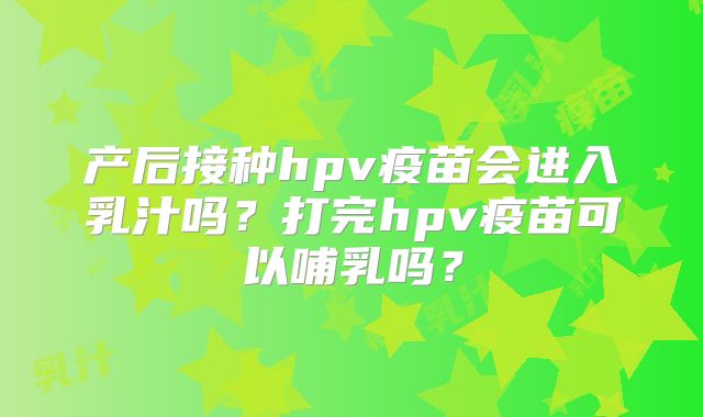 产后接种hpv疫苗会进入乳汁吗？打完hpv疫苗可以哺乳吗？