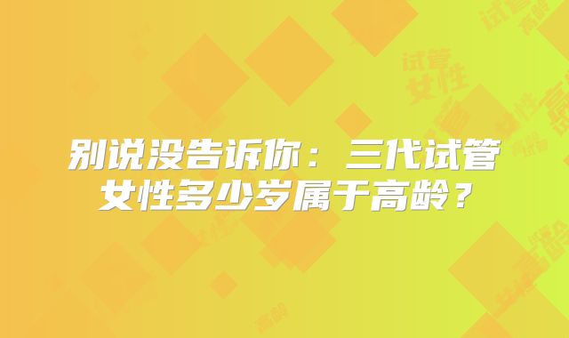 别说没告诉你：三代试管女性多少岁属于高龄？