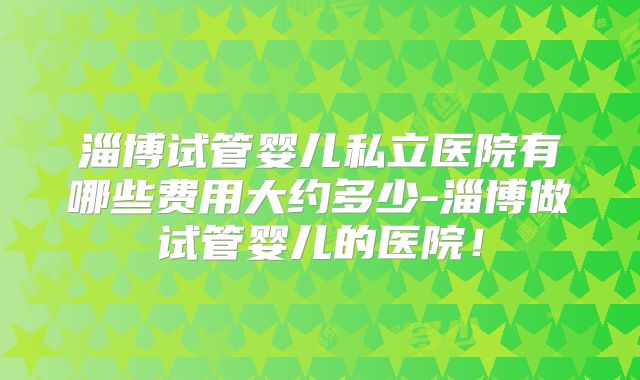 淄博试管婴儿私立医院有哪些费用大约多少-淄博做试管婴儿的医院！