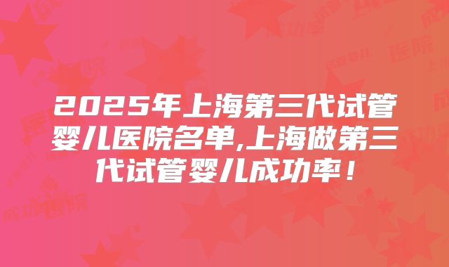 2025年上海第三代试管婴儿医院名单,上海做第三代试管婴儿成功率！