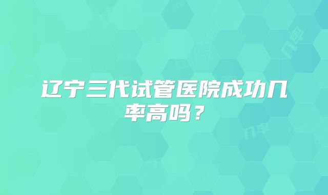 辽宁三代试管医院成功几率高吗？