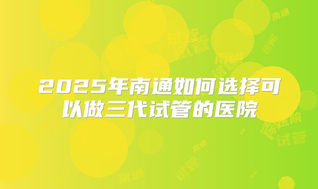 2025年南通如何选择可以做三代试管的医院