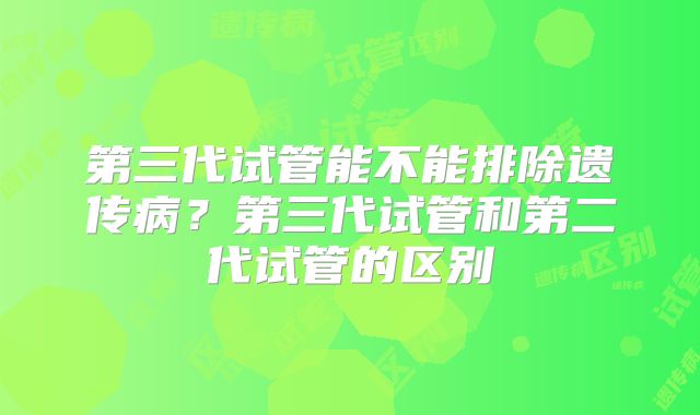 第三代试管能不能排除遗传病？第三代试管和第二代试管的区别