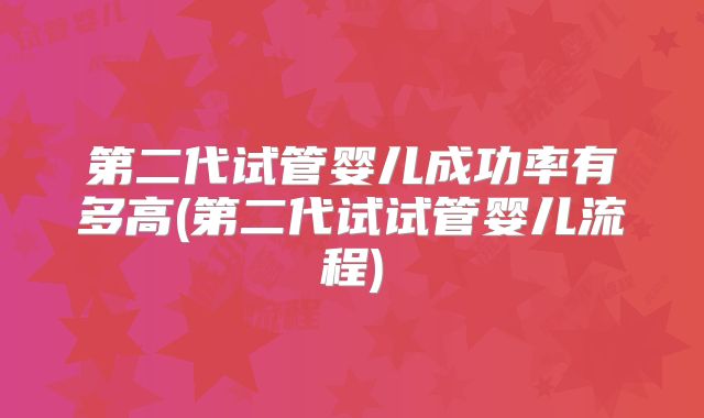 第二代试管婴儿成功率有多高(第二代试试管婴儿流程)