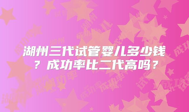 湖州三代试管婴儿多少钱？成功率比二代高吗？