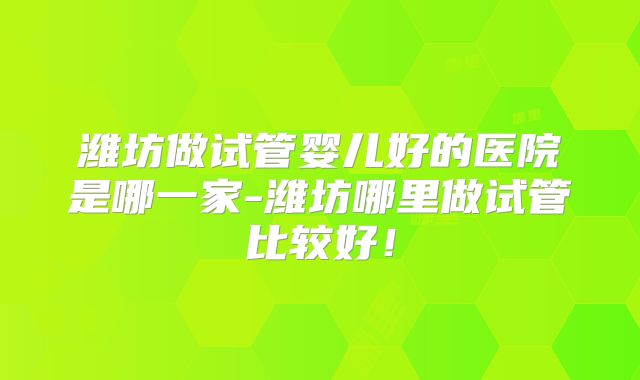潍坊做试管婴儿好的医院是哪一家-潍坊哪里做试管比较好！