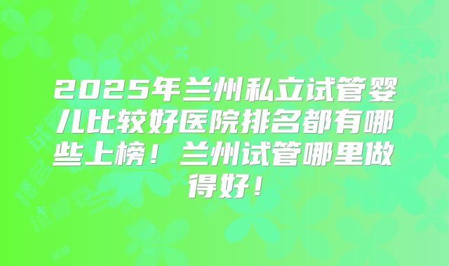 2025年兰州私立试管婴儿比较好医院排名都有哪些上榜!兰州试管哪里做得好!