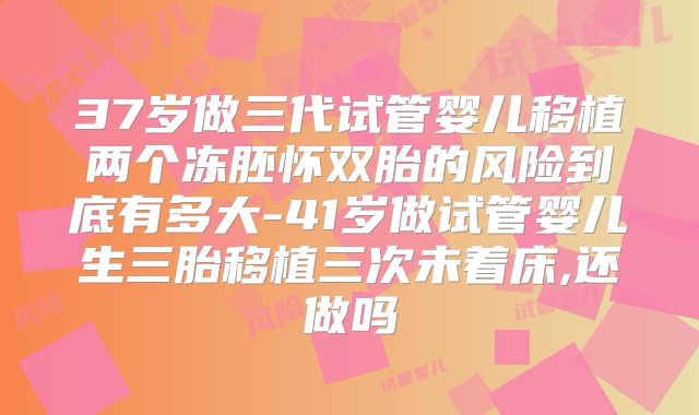 37岁做三代试管婴儿移植两个冻胚怀双胎的风险到底有多大-41岁做试管婴儿生三胎移植三次未着床,还做吗